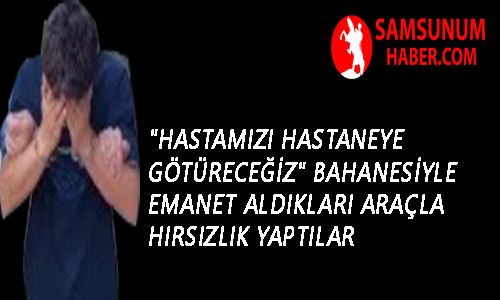 “Hastamızı hastaneye götüreceğiz” bahanesiyle emanet aldıkları araçla hırsızlık yaptılar